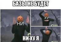 базы не будет ни ху я