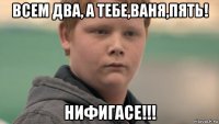 всем два, а тебе,ваня,пять! нифигасе!!!