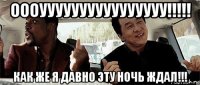 оооуууууууууууууууу!!!!! как же я давно эту ночь ждал!!!