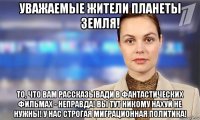 уважаемые жители планеты земля! то, что вам рассказывади в фантастических фильмах - неправда! вы тут никому нахуй не нужны! у нас строгая миграционная политика!