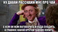 ну давай расскажи мне про чай с кем он нем поговорить и куда сходить, а главное какой крутой чайник купить