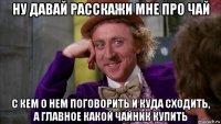 ну давай расскажи мне про чай с кем о нем поговорить и куда сходить, а главное какой чайник купить