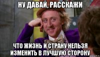 ну давай, расскажи что жизнь и страну нельзя изменить в лучшую сторону