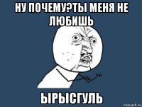 ну почему?ты меня не любишь ырысгуль