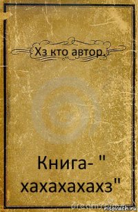 Хз кто автор. Книга- " хахахахахз"