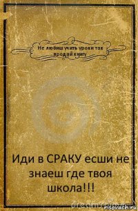 Не любиш учить уроки так продай книгу Иди в СРАКУ есши не знаеш где твоя школа!!!