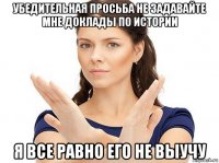 убедительная просьба не задавайте мне доклады по истории я все равно его не выучу