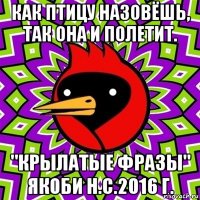 как птицу назовёшь, так она и полетит. "крылатые фразы" якоби н.с.2016 г.