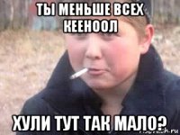 ты меньше всех кееноол хули тут так мало?