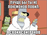 лучше бы ты не покемонов ловил, а своих соигроков