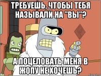 требуешь, чтобы тебя называли на "вы"? а поцеловать меня в жопу не хочешь?