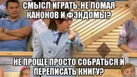 смысл играть, не ломая канонов и фэндомы? не проще просто собраться и переписать книгу?