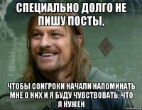 специально долго не пишу посты, чтобы соигроки начали напоминать мне о них и я буду чувствовать, что я нужен