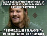 есть люди, которые очень стараются кому-то насолить и что-то разрушить, но у них не получается а я молодец, не стараюсь, а у меня всё равно так и выходит