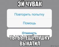 эй чувак ты бы ещё пушку выкатил