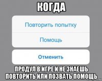 когда продул в игре и не знаешь повторить или позвать помощь