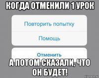 когда отменили 1 урок а потом сказали, что он будет!