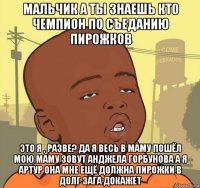 мальчик а ты знаешь кто чемпион по съеданию пирожков это я , разве? да я весь в маму пошёл мою маму зовут анджела горбунова а я артур она мне ещё должна пирожки в долг зага докажет