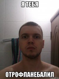 я тебя отрофланебалил