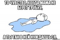 то чувство, когда мама не берет трубку, а ты так в ней нуждаешься.