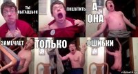 Ты пытаешься пошутить а она замечает только ошибки