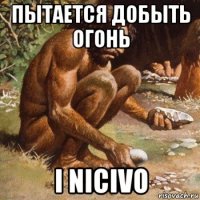 пытается добыть огонь i nicivo