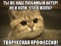 ты же наш любимый актер! ну и хули, что в жопу? творческая профессия!