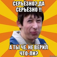 серьёзно?,да серьёзно !! а ты чё, не верил что-ли?