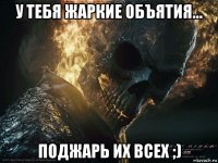 у тебя жаркие объятия... поджарь их всех ;)