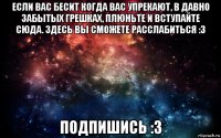 если вас бесит когда вас упрекают, в давно забытых грешках, плюньте и вступайте сюда. здесь вы сможете расслабиться :3 подпишись :3