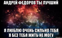 андрей федоров ты лучший я люблю очень сильно тебя я без тебя жить не могу