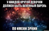 у каждой крутой девочки должен быть ахуенный парень по имени эркин