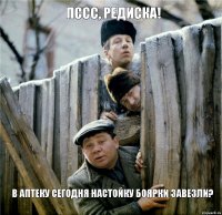 Пссс, редиска! В аптеку сегодня настойку боярки завезли?