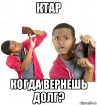 ктар когда вернешь долг?