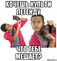 хочешь купьти легенду что тебе мешает?