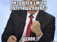 пиздюлей у меня получишь,понял? щенок