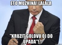 eto muzhina! lalala "kruzit golovu oj do upada"!