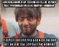 насяльника я на твоём нотбуке купил австралийца на всю маржу намана а серега сказал что бая и до сих пор нет. но я ж тебе зарабатаю намана