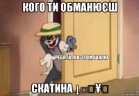 кого ти обманюєш скатина ↓□₩¥♡