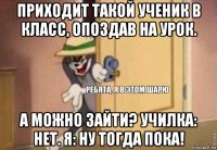 приходит такой ученик в класс, опоздав на урок. а можно зайти? училка: нет. я: ну тогда пока!