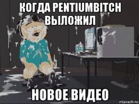 когда pentiumbitch выложил новое видео