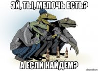 эй, ты, мелочь есть? а если найдем?