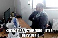 я когда представляю что я погрузчик