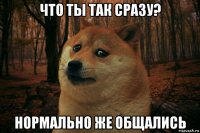 что ты так сразу? нормально же общались