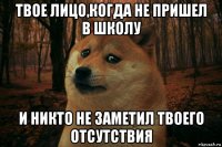 твое лицо,когда не пришел в школу и никто не заметил твоего отсутствия