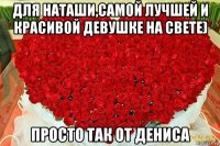 для наташи,самой лучшей и красивой девушке на свете) просто так от дениса