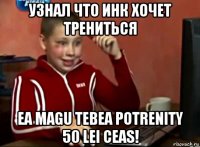 узнал что инк хочет трениться ea magu tebea potrenity 50 lei ceas!