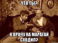 что ты? к врачу на марагай сходил?