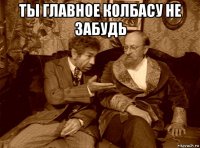 ты главное колбасу не забудь 