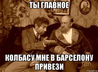 ты главное колбасу мне в барселону привези